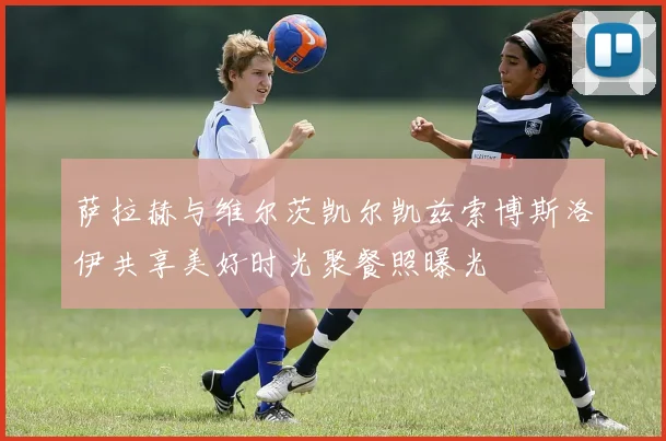 萨拉赫与维尔茨凯尔凯兹索博斯洛伊共享美好时光聚餐照曝光