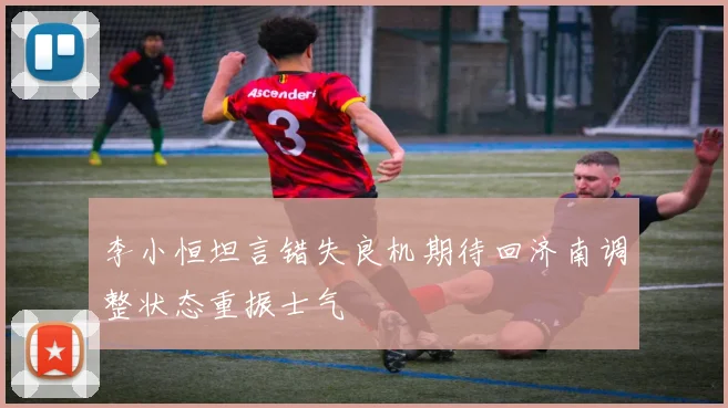 李小恒坦言错失良机期待回济南调整状态重振士气