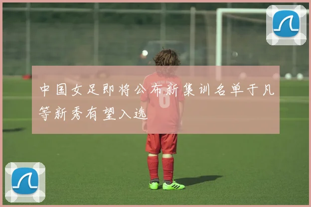 中国女足即将公布新集训名单于凡等新秀有望入选