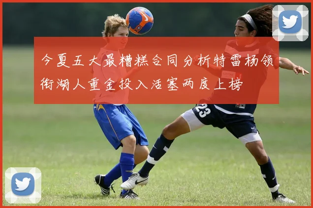今夏五大最糟糕合同分析特雷杨领衔湖人重金投入活塞两度上榜