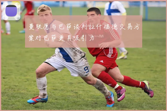 曼联愿与巴萨谈判拉什福德交易方案对巴萨更具吸引力