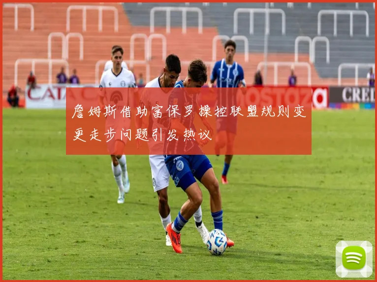 詹姆斯借助富保罗操控联盟规则变更走步问题引发热议
