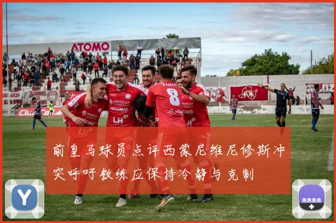 前皇马球员点评西蒙尼维尼修斯冲突呼吁教练应保持冷静与克制