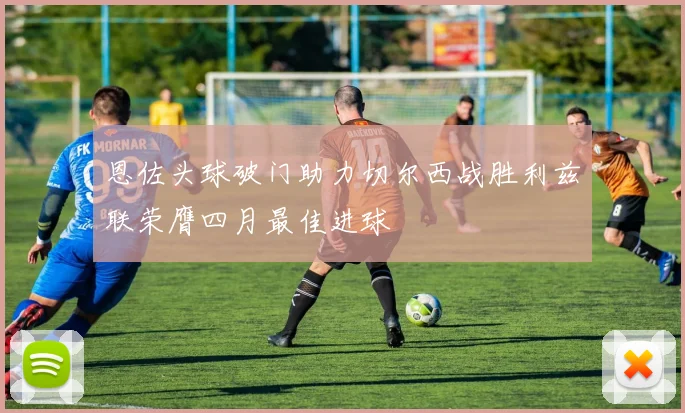 恩佐头球破门助力切尔西战胜利兹联荣膺四月最佳进球