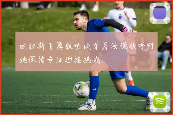 达拉斯飞翼教练谈李月汝现状呼吁她保持专注迎接挑战