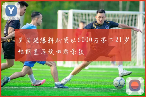 罗马诺爆料科莫以6000万签下21岁帕斯皇马设回购条款