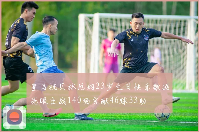 皇马祝贝林厄姆23岁生日快乐数据亮眼出战140场贡献46球33助