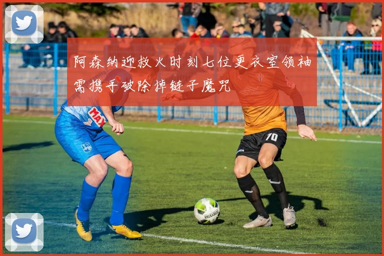 阿森纳迎救火时刻七位更衣室领袖需携手破除掉链子魔咒