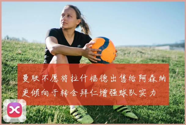 曼联不愿将拉什福德出售给阿森纳更倾向于转会拜仁增强球队实力