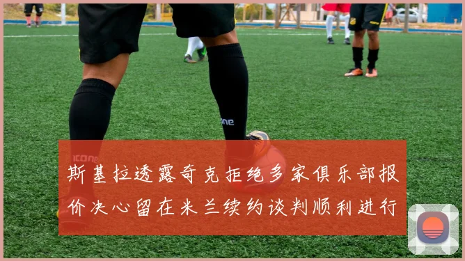斯基拉透露奇克拒绝多家俱乐部报价决心留在米兰续约谈判顺利进行